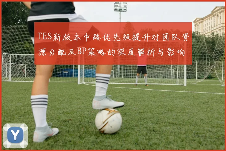 TES新版本中路优先级提升对团队资源分配及BP策略的深度解析与影响分析