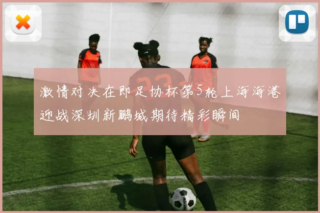 激情对决在即足协杯第5轮上海海港迎战深圳新鹏城期待精彩瞬间