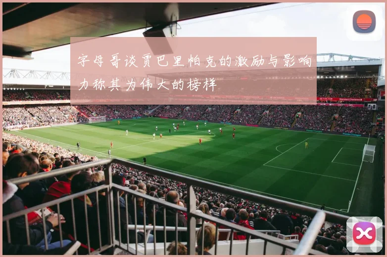 字母哥谈贾巴里帕克的激励与影响力称其为伟大的榜样